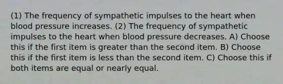 (1) The frequency of sympathetic impulses to the heart when blood pressure increases. (2) The frequency of sympathetic impulses to the heart when blood pressure decreases. A) Choose this if the first item is greater than the second item. B) Choose this if the first item is less than the second item. C) Choose this if both items are equal or nearly equal.