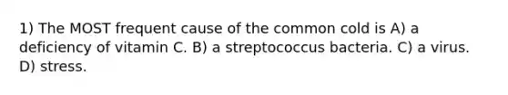 1) The MOST frequent cause of the common cold is A) a deficiency of vitamin C. B) a streptococcus bacteria. C) a virus. D) stress.