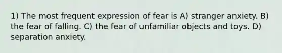 1) The most frequent expression of fear is A) stranger anxiety. B) the fear of falling. C) the fear of unfamiliar objects and toys. D) separation anxiety.