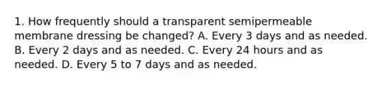 1. How frequently should a transparent semipermeable membrane dressing be changed? A. Every 3 days and as needed. B. Every 2 days and as needed. C. Every 24 hours and as needed. D. Every 5 to 7 days and as needed.