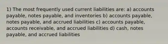 1) The most frequently used current liabilities are: a) accounts payable, notes payable, and inventories b) accounts payable, notes payable, and accrued liabilities c) accounts payable, accounts receivable, and accrued liabilities d) cash, notes payable, and accrued liabilities