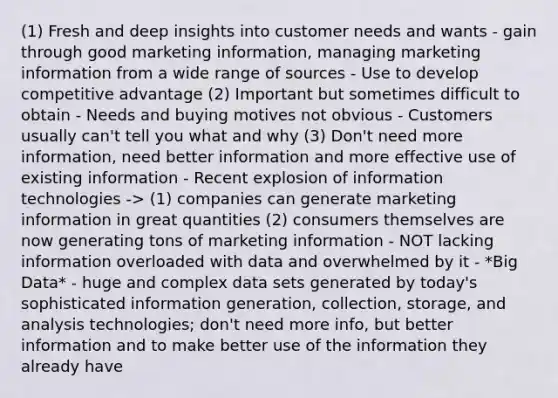 (1) Fresh and deep insights into customer needs and wants - gain through good marketing information, managing marketing information from a wide range of sources - Use to develop competitive advantage (2) Important but sometimes difficult to obtain - Needs and buying motives not obvious - Customers usually can't tell you what and why (3) Don't need more information, need better information and more effective use of existing information - Recent explosion of information technologies -> (1) companies can generate marketing information in great quantities (2) consumers themselves are now generating tons of marketing information - NOT lacking information overloaded with data and overwhelmed by it - *Big Data* - huge and complex data sets generated by today's sophisticated information generation, collection, storage, and analysis technologies; don't need more info, but better information and to make better use of the information they already have