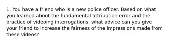 1. You have a friend who is a new police officer. Based on what you learned about the fundamental attribution error and the practice of videoing interrogations, what advice can you give your friend to increase the fairness of the impressions made from these videos?