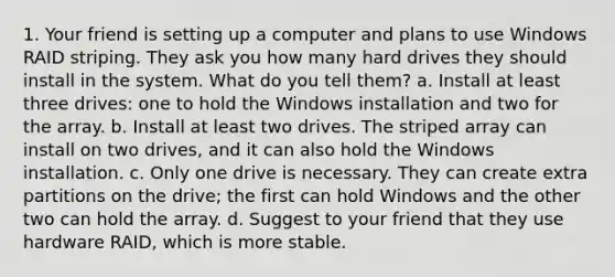 1. Your friend is setting up a computer and plans to use Windows RAID striping. They ask you how many hard drives they should install in the system. What do you tell them? a. Install at least three drives: one to hold the Windows installation and two for the array. b. Install at least two drives. The striped array can install on two drives, and it can also hold the Windows installation. c. Only one drive is necessary. They can create extra partitions on the drive; the first can hold Windows and the other two can hold the array. d. Suggest to your friend that they use hardware RAID, which is more stable.