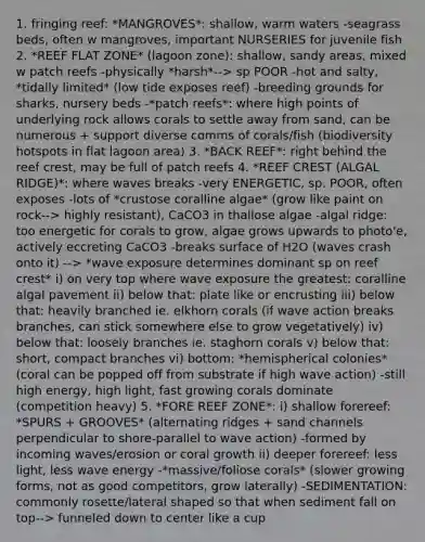 1. fringing reef: *MANGROVES*: shallow, warm waters -seagrass beds, often w mangroves, important NURSERIES for juvenile fish 2. *REEF FLAT ZONE* (lagoon zone): shallow, sandy areas, mixed w patch reefs -physically *harsh*--> sp POOR -hot and salty, *tidally limited* (low tide exposes reef) -breeding grounds for sharks, nursery beds -*patch reefs*: where high points of underlying rock allows corals to settle away from sand, can be numerous + support diverse comms of corals/fish (biodiversity hotspots in flat lagoon area) 3. *BACK REEF*: right behind the reef crest, may be full of patch reefs 4. *REEF CREST (ALGAL RIDGE)*: where waves breaks -very ENERGETIC, sp. POOR, often exposes -lots of *crustose coralline algae* (grow like paint on rock--> highly resistant), CaCO3 in thallose algae -algal ridge: too energetic for corals to grow, algae grows upwards to photo'e, actively eccreting CaCO3 -breaks surface of H2O (waves crash onto it) --> *wave exposure determines dominant sp on reef crest* i) on very top where wave exposure the greatest: coralline algal pavement ii) below that: plate like or encrusting iii) below that: heavily branched ie. elkhorn corals (if wave action breaks branches, can stick somewhere else to grow vegetatively) iv) below that: loosely branches ie. staghorn corals v) below that: short, compact branches vi) bottom: *hemispherical colonies* (coral can be popped off from substrate if high wave action) -still high energy, high light, fast growing corals dominate (competition heavy) 5. *FORE REEF ZONE*: i) shallow forereef: *SPURS + GROOVES* (alternating ridges + sand channels perpendicular to shore-parallel to wave action) -formed by incoming waves/erosion or coral growth ii) deeper forereef: less light, less wave energy -*massive/foliose corals* (slower growing forms, not as good competitors, grow laterally) -SEDIMENTATION: commonly rosette/lateral shaped so that when sediment fall on top--> funneled down to center like a cup
