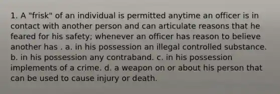 1. A "frisk" of an individual is permitted anytime an officer is in contact with another person and can articulate reasons that he feared for his safety; whenever an officer has reason to believe another has . a. in his possession an illegal controlled substance. b. in his possession any contraband. c. in his possession implements of a crime. d. a weapon on or about his person that can be used to cause injury or death.