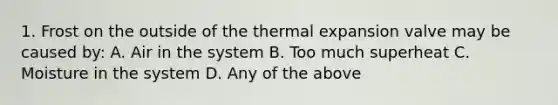 1. Frost on the outside of the thermal expansion valve may be caused by: A. Air in the system B. Too much superheat C. Moisture in the system D. Any of the above