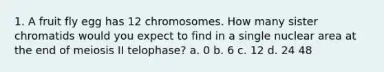 1. A fruit fly egg has 12 chromosomes. How many sister chromatids would you expect to find in a single nuclear area at the end of meiosis II telophase? a. 0 b. 6 c. 12 d. 24 48