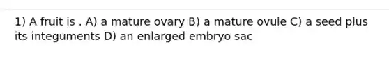 1) A fruit is . A) a mature ovary B) a mature ovule C) a seed plus its integuments D) an enlarged embryo sac