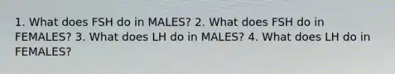 1. What does FSH do in MALES? 2. What does FSH do in FEMALES? 3. What does LH do in MALES? 4. What does LH do in FEMALES?