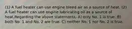 (1) A fuel heater can use engine bleed air as a source of heat. (2) A fuel heater can use engine lubricating oil as a source of heat.Regarding the above statements, A) only No. 1 is true. B) both No. 1 and No. 2 are true. C) neither No. 1 nor No. 2 is true.