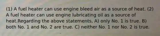 (1) A fuel heater can use engine bleed air as a source of heat. (2) A fuel heater can use engine lubricating oil as a source of heat.Regarding the above statements, A) only No. 1 is true. B) both No. 1 and No. 2 are true. C) neither No. 1 nor No. 2 is true.