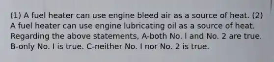 (1) A fuel heater can use engine bleed air as a source of heat. (2) A fuel heater can use engine lubricating oil as a source of heat. Regarding the above statements, A-both No. l and No. 2 are true. B-only No. I is true. C-neither No. I nor No. 2 is true.