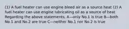 (1) A fuel heater can use engine bleed air as a source heat (2) A fuel heater can use engine lubricating oil as a source of heat Regarding the above statements, A—only No.1 is true B—both No.1 and No.2 are true C—neither No.1 nor No.2 is true