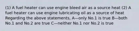 (1) A fuel heater can use engine bleed air as a source heat (2) A fuel heater can use engine lubricating oil as a source of heat Regarding the above statements, A—only No.1 is true B—both No.1 and No.2 are true C—neither No.1 nor No.2 is true