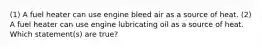 (1) A fuel heater can use engine bleed air as a source of heat. (2) A fuel heater can use engine lubricating oil as a source of heat. Which statement(s) are true?