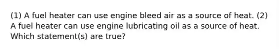 (1) A fuel heater can use engine bleed air as a source of heat. (2) A fuel heater can use engine lubricating oil as a source of heat. Which statement(s) are true?