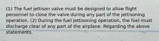 (1) The fuel jettison valve must be designed to allow flight personnel to close the valve during any part of the jettisoning operation. (2) During the fuel jettisoning operation, the fuel must discharge clear of any part of the airplane. Regarding the above statements,