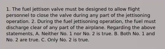 1. The fuel jettison valve must be designed to allow flight personnel to close the valve during any part of the jettisoning operation. 2. During the fuel jettisoning operation, the fuel must discharge clear of any part of the airplane. Regarding the above statements, A. Neither No. 1 nor No. 2 is true. B. Both No. 1 and No. 2 are true. C. Only No. 2 is true.