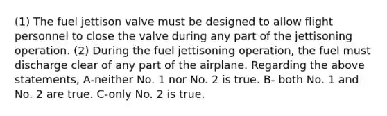 (1) The fuel jettison valve must be designed to allow flight personnel to close the valve during any part of the jettisoning operation. (2) During the fuel jettisoning operation, the fuel must discharge clear of any part of the airplane. Regarding the above statements, A-neither No. 1 nor No. 2 is true. B- both No. 1 and No. 2 are true. C-only No. 2 is true.