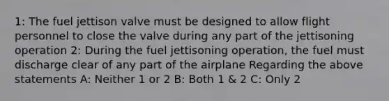 1: The fuel jettison valve must be designed to allow flight personnel to close the valve during any part of the jettisoning operation 2: During the fuel jettisoning operation, the fuel must discharge clear of any part of the airplane Regarding the above statements A: Neither 1 or 2 B: Both 1 & 2 C: Only 2