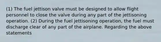 (1) The fuel jettison valve must be designed to allow flight personnel to close the valve during any part of the jettisoning operation. (2) During the fuel jettisoning operation, the fuel must discharge clear of any part of the airplane. Regarding the above statements