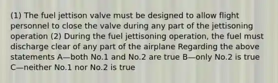 (1) The fuel jettison valve must be designed to allow flight personnel to close the valve during any part of the jettisoning operation (2) During the fuel jettisoning operation, the fuel must discharge clear of any part of the airplane Regarding the above statements A—both No.1 and No.2 are true B—only No.2 is true C—neither No.1 nor No.2 is true