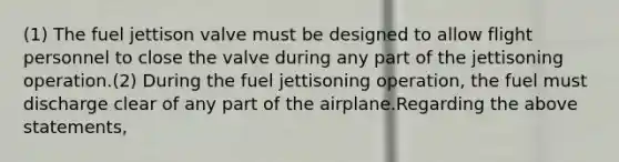 (1) The fuel jettison valve must be designed to allow flight personnel to close the valve during any part of the jettisoning operation.(2) During the fuel jettisoning operation, the fuel must discharge clear of any part of the airplane.Regarding the above statements,