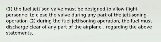 (1) the fuel jettison valve must be designed to allow flight personnel to close the valve during any part of the jettisoning operation (2) during the fuel jettisoning operation, the fuel must discharge clear of any part of the airplane . regarding the above statements,