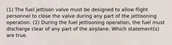 (1) The fuel jettison valve must be designed to allow flight personnel to close the valve during any part of the jettisoning operation. (2) During the fuel jettisoning operation, the fuel must discharge clear of any part of the airplane. Which statement(s) are true.