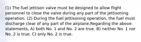 (1) The fuel jettison valve must be designed to allow flight personnel to close the valve during any part of the jettisoning operation. (2) During the fuel jettisoning operation, the fuel must discharge clear of any part of the airplane.Regarding the above statements, A) both No. 1 and No. 2 are true. B) neither No. 1 nor No. 2 is true. C) only No. 2 is true.