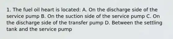 1. The fuel oil heart is located: A. On the discharge side of the service pump B. On the suction side of the service pump C. On the discharge side of the transfer pump D. Between the settling tank and the service pump