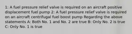 1: A fuel pressure relief valve is required on an aircraft positive displacement fuel pump 2: A fuel pressure relief valve is required on an aircraft centrifugal fuel boost pump Regarding the above statements A: Both No. 1 and No. 2 are true B: Only No. 2 is true C: Only No. 1 is true