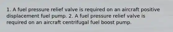 1. A fuel pressure relief valve is required on an aircraft positive displacement fuel pump. 2. A fuel pressure relief valve is required on an aircraft centrifugal fuel boost pump.