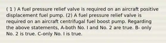 ( 1 ) A fuel pressure relief valve is required on an aircraft positive displacement fuel pump. (2) A fuel pressure relief valve is required on an aircraft centrifugal fuel boost pump. Regarding the above statements, A-both No. I and No. 2 are true. B- only No. 2 is true. C-only No. I is true.