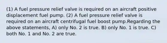 (1) A fuel pressure relief valve is required on an aircraft positive displacement fuel pump. (2) A fuel pressure relief valve is required on an aircraft centrifugal fuel boost pump.Regarding the above statements, A) only No. 2 is true. B) only No. 1 is true. C) both No. 1 and No. 2 are true.