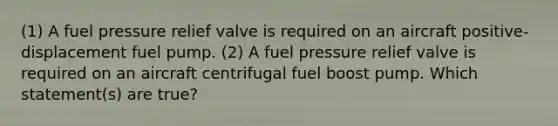 (1) A fuel pressure relief valve is required on an aircraft positive-displacement fuel pump. (2) A fuel pressure relief valve is required on an aircraft centrifugal fuel boost pump. Which statement(s) are true?