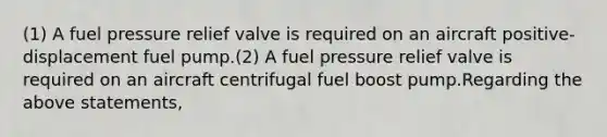 (1) A fuel pressure relief valve is required on an aircraft positive-displacement fuel pump.(2) A fuel pressure relief valve is required on an aircraft centrifugal fuel boost pump.Regarding the above statements,