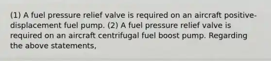 (1) A fuel pressure relief valve is required on an aircraft positive-displacement fuel pump. (2) A fuel pressure relief valve is required on an aircraft centrifugal fuel boost pump. Regarding the above statements,