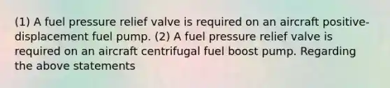 (1) A fuel pressure relief valve is required on an aircraft positive-displacement fuel pump. (2) A fuel pressure relief valve is required on an aircraft centrifugal fuel boost pump. Regarding the above statements