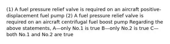 (1) A fuel pressure relief valve is required on an aircraft positive-displacement fuel pump (2) A fuel pressure relief valve is required on an aircraft centrifugal fuel boost pump Regarding the above statements, A—only No.1 is true B—only No.2 is true C—both No.1 and No.2 are true