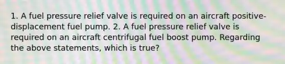 1. A fuel pressure relief valve is required on an aircraft positive-displacement fuel pump. 2. A fuel pressure relief valve is required on an aircraft centrifugal fuel boost pump. Regarding the above statements, which is true?