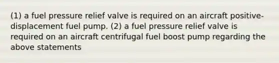 (1) a fuel pressure relief valve is required on an aircraft positive-displacement fuel pump. (2) a fuel pressure relief valve is required on an aircraft centrifugal fuel boost pump regarding the above statements