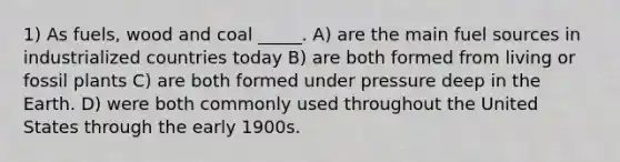 1) As fuels, wood and coal _____. A) are the main fuel sources in industrialized countries today B) are both formed from living or fossil plants C) are both formed under pressure deep in the Earth. D) were both commonly used throughout the United States through the early 1900s.