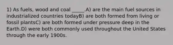 1) As fuels, wood and coal _____.A) are the main fuel sources in industrialized countries todayB) are both formed from living or fossil plantsC) are both formed under pressure deep in the Earth.D) were both commonly used throughout the United States through the early 1900s.