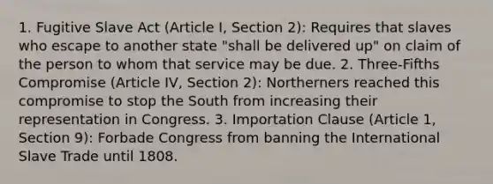 1. Fugitive Slave Act (Article I, Section 2): Requires that slaves who escape to another state "shall be delivered up" on claim of the person to whom that service may be due. 2. Three-Fifths Compromise (Article IV, Section 2): Northerners reached this compromise to stop the South from increasing their representation in Congress. 3. Importation Clause (Article 1, Section 9): Forbade Congress from banning the International Slave Trade until 1808.