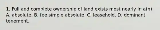 1. Full and complete ownership of land exists most nearly in a(n) A. absolute. B. fee simple absolute. C. leasehold. D. dominant tenement.