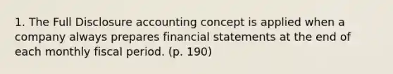 1. The Full Disclosure accounting concept is applied when a company always prepares financial statements at the end of each monthly fiscal period. (p. 190)