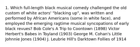 1. Which full-length black musical comedy challenged the old custom of white actors' "blacking up", was written and performed by African Americans (some in white face), and employed the emerging ragtime musical syncopations of early black revues? Bob Cole's A Trip to Coontown (1898) Victor Herbert's Babes in Toyland (1903) George M. Cohan's Little Johnnie Jones (1904) J. Leubrie Hill's Darktown Follies of 1914