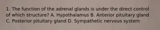 1. The function of the adrenal glands is under the direct control of which structure? A. Hypothalamus B. Anterior pituitary gland C. Posterior pituitary gland D. Sympathetic nervous system